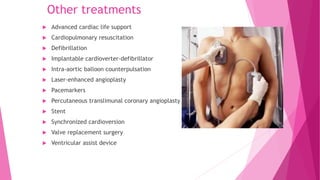 Other treatments
 Advanced cardiac life support
 Cardiopulmonary resuscitation
 Defibrillation
 Implantable cardioverter-defibrillator
 Intra-aortic balloon counterpulsation
 Laser-enhanced angioplasty
 Pacemarkers
 Percutaneous translimunal coronary angioplasty
 Stent
 Synchronized cardioversion
 Valve replacement surgery
 Ventricular assist device
 