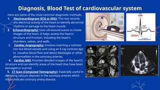 Diagnosis, Blood Test of cardiovascular system
Here are some of the most common diagnostic methods:
1. Electrocardiogram (ECG or EKG): This test records
the electrical activity of the heart to identify abnormal
rhythms or damage to the heart muscle.
2. Echocardiography: Uses ultrasound waves to create
images of the heart. It helps assess the heart's
structure and function, including the heart's
chambers, valves, and walls.
3. Cardiac Angiography: Involves inserting a catheter
into the blood vessels and using an X-ray contrast dye
to visualize blood flow and detect blockages or other
abnormalities in the coronary arteries.
4. Cardiac MRI: Provides detailed images of the heart's
structure and can identify areas of the heart that have been
damaged or scarred.
5. CT Scan (Computed Tomography): Especially useful in
detecting calcium deposits in the coronary arteries which
might indicate coronary artery disease.
 