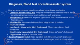 Diagnosis, Blood Test of cardiovascular system
Here are some common blood tests related to cardiovascular health:
1.Complete Blood Count (CBC): Analyzes different types of blood cells to detect
conditions that may mimic heart problems, such as anemia.
2. Lipoprotein (a): Measures a specific type of LDL that can increase the risk of
heart disease.
3. Lipid Profile: Measures cholesterol and triglycerides. It includes:
• Total Cholesterol
• Low-Density Lipoprotein (LDL) Cholesterol: Often referred to as "bad"
cholesterol.
• High-Density Lipoprotein (HDL) Cholesterol: Known as "good" cholesterol.
• Triglycerides: A type of fat in the blood.
4. Cardiac Troponin Test: Detects a protein called troponin, which is released
into the bloodstream when the heart muscle is damaged, such as during a heart
attack.
 