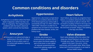 Hypertension, also known as high blood
pressure, is a condition where the force
of the blood against your artery walls is
consistently too high. It's often called the
"silent killer" because it usually has no
symptoms but can lead to serious health
problems like heart disease, stroke, and
kidney issues.
Heart failure, also known as congestive heart
failure, is a condition where the heart muscle
can't pump blood as well as it should. This
can lead to a buildup of fluid in the lungs and
other parts of the body, causing symptoms
like shortness of breath, fatigue, and swelling
in the legs and ankles
Common conditions and disorders
Arrhythmia is a condition where the heart
beats irregularly—either too fast, too
slow, or irregularly. This happens due to
problems with the heart's electrical
system, which controls the heartbeat.
An aneurysm is an abnormal bulge or
ballooning in the wall of a blood
vessel. It occurs when a part of
the artery wall weakens, causing
it to expand
A stroke, also known as a
cerebrovascular accident (CVA),
occurs when the blood supply to
part of the brain is interrupted
or reduced, preventing brain
tissue from getting oxygen and
nutrients.
Heart valve diseases affect the valves that
keep your blood flowing in one direction
through your heart. There are four main
valves in the heart: the aortic, mitral,
pulmonary, and tricuspid valve. When these
valves don't function properly, it can lead to
various health issues.
Arrhythmia
Hypertension Heart failure
Aneurysm Stroke Valve diseases
 