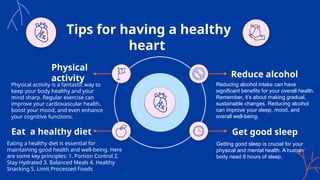 Tips for having a healthy
heart
Physical activity is a fantastic way to
keep your body healthy and your
mind sharp. Regular exercise can
improve your cardiovascular health,
boost your mood, and even enhance
your cognitive functions.
Physical
activity
Eat a healthy diet
Eating a healthy diet is essential for
maintaining good health and well-being. Here
are some key principles: 1. Portion Control 2.
Stay Hydrated 3. Balanced Meals 4. Healthy
Snacking 5. Limit Processed Foods
Get good sleep
Getting good sleep is crucial for your
physical and mental health. A human
body need 8 hours of sleep.
Reduce alcohol
Reducing alcohol intake can have
significant benefits for your overall health.
Remember, it’s about making gradual,
sustainable changes. Reducing alcohol
can improve your sleep, mood, and
overall well-being.
 