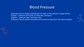 Blood Pressure
• Measurements by health professionals are made on the pressure in large arteries
• Systolic – pressure at the peak of ventricular contraction
• Diastolic – pressure when ventricles relax
• Pressure in blood vessels decreases as the distance away from the heart increases
 