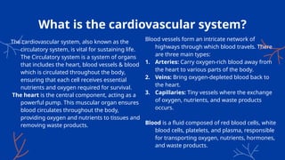 What is the cardiovascular system?
Blood vessels form an intricate network of
highways through which blood travels. There
are three main types:
1. Arteries: Carry oxygen-rich blood away from
the heart to various parts of the body.
2. Veins: Bring oxygen-depleted blood back to
the heart.
3. Capillaries: Tiny vessels where the exchange
of oxygen, nutrients, and waste products
occurs.
Blood is a fluid composed of red blood cells, white
blood cells, platelets, and plasma, responsible
for transporting oxygen, nutrients, hormones,
and waste products.
The cardiovascular system, also known as the
circulatory system, is vital for sustaining life.
The Circulatory system is a system of organs
that includes the heart, blood vessels & blood
which is circulated throughout the body,
ensuring that each cell receives essential
nutrients and oxygen required for survival.
The heart is the central component, acting as a
powerful pump. This muscular organ ensures
blood circulates throughout the body,
providing oxygen and nutrients to tissues and
removing waste products.
 