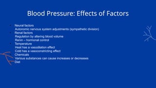 Blood Pressure: Effects of Factors
• Neural factors
Autonomic nervous system adjustments (sympathetic division)
• Renal factors
Regulation by altering blood volume
Renin – hormonal control
• Temperature
Heat has a vasodilation effect
Cold has a vasoconstricting effect
• Chemicals
Various substances can cause increases or decreases
• Diet
 