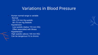 Variations in Blood Pressure
• Human normal range is variable
Normal
140–110 mm Hg systolic
80–75 mm Hg diastolic
• Hypotension
Low systolic (below 110 mm HG)
Often associated with illness
• Hypertension
High systolic (above 140 mm HG)
Can be dangerous if it is chronic
 