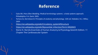 Reference
1. Gylys BA, Mary Ellen Wedding. Medical terminology systems : a body systems approach.
Philadelphia: F.A. Davis; 2005.
2. Tortora GJ, Derrickson B. Principles of anatomy and physiology. 12th ed. Hoboken, N.J.: Wiley;
2009.
3. https://en.wikipedia.org/wiki/Circulatory_system#Structure
4. https://en.wikipedia.org/wiki/Myocardial_infarction?form=MG0AV3
5. Elaine N. Marieb.Essentials of Human Anatomy & Physiology.Seventh Edition. 11
Chapter The Cardiovascular System
 