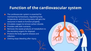 Function of the cardiovascular system
● The cardiovascular system is essential for
maintaining homeostasis, regulating body
temperature, and ensuring every cell gets the
resources it needs to function properly.
● Circulates oxygen & remove carbon dioxide.
● Provides cells with nutrients.
● Removes the waste products of metabolism to
the excretory organs for disposal.
● Protects the body against disease and
infection.
● Clotting stops bleeding after injury.
 