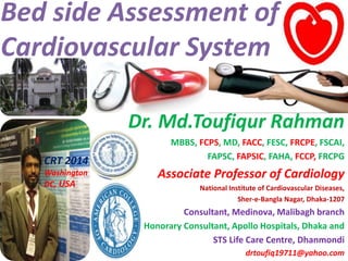 Bed side Assessment of
Cardiovascular System
Dr. Md.Toufiqur Rahman
MBBS, FCPS, MD, FACC, FESC, FRCPE, FSCAI,
FAPSC, FAPSIC, FAHA, FCCP, FRCPG
Associate Professor of Cardiology
National Institute of Cardiovascular Diseases,
Sher-e-Bangla Nagar, Dhaka-1207
Consultant, Medinova, Malibagh branch
Honorary Consultant, Apollo Hospitals, Dhaka and
STS Life Care Centre, Dhanmondi
drtoufiq19711@yahoo.com
CRT 2014
Washington
DC, USA
 