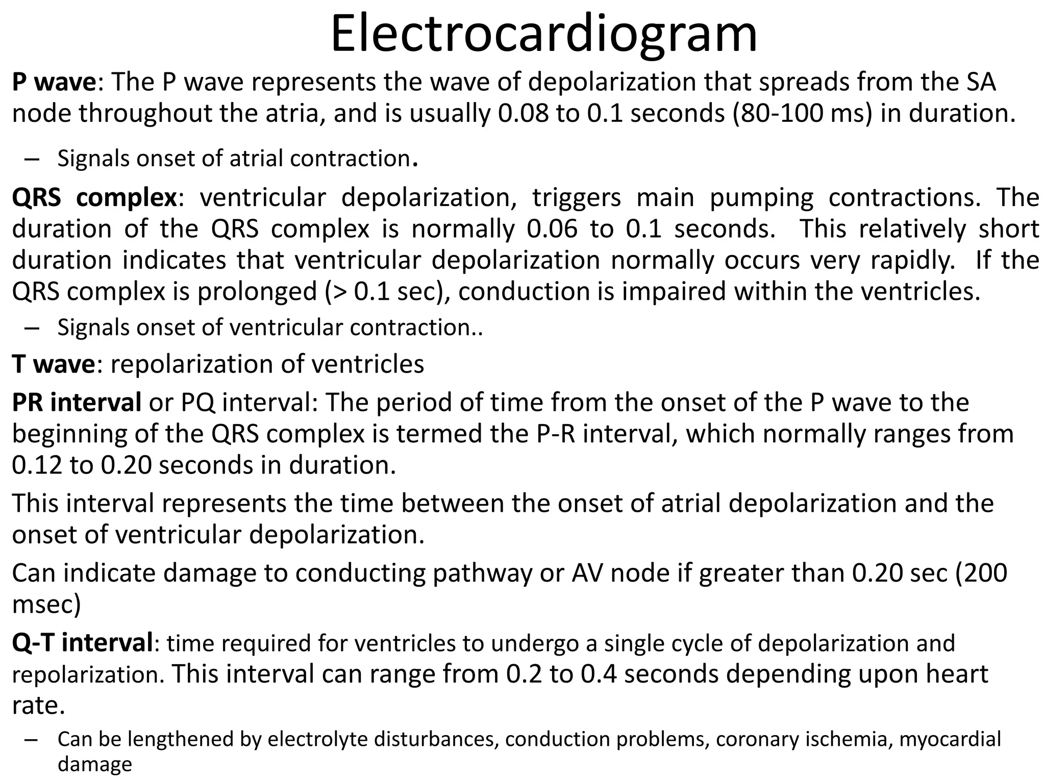 Electrocardiogram
P wave: The P wave represents the wave of depolarization that spreads from the SA
node throughout the atria, and is usually 0.08 to 0.1 seconds (80-100 ms) in duration.
– Signals onset of atrial contraction.
QRS complex: ventricular depolarization, triggers main pumping contractions. The
duration of the QRS complex is normally 0.06 to 0.1 seconds. This relatively short
duration indicates that ventricular depolarization normally occurs very rapidly. If the
QRS complex is prolonged (> 0.1 sec), conduction is impaired within the ventricles.
– Signals onset of ventricular contraction..
T wave: repolarization of ventricles
PR interval or PQ interval: The period of time from the onset of the P wave to the
beginning of the QRS complex is termed the P-R interval, which normally ranges from
0.12 to 0.20 seconds in duration.
This interval represents the time between the onset of atrial depolarization and the
onset of ventricular depolarization.
Can indicate damage to conducting pathway or AV node if greater than 0.20 sec (200
msec)
Q-T interval: time required for ventricles to undergo a single cycle of depolarization and
repolarization. This interval can range from 0.2 to 0.4 seconds depending upon heart
rate.
– Can be lengthened by electrolyte disturbances, conduction problems, coronary ischemia, myocardial
damage
 