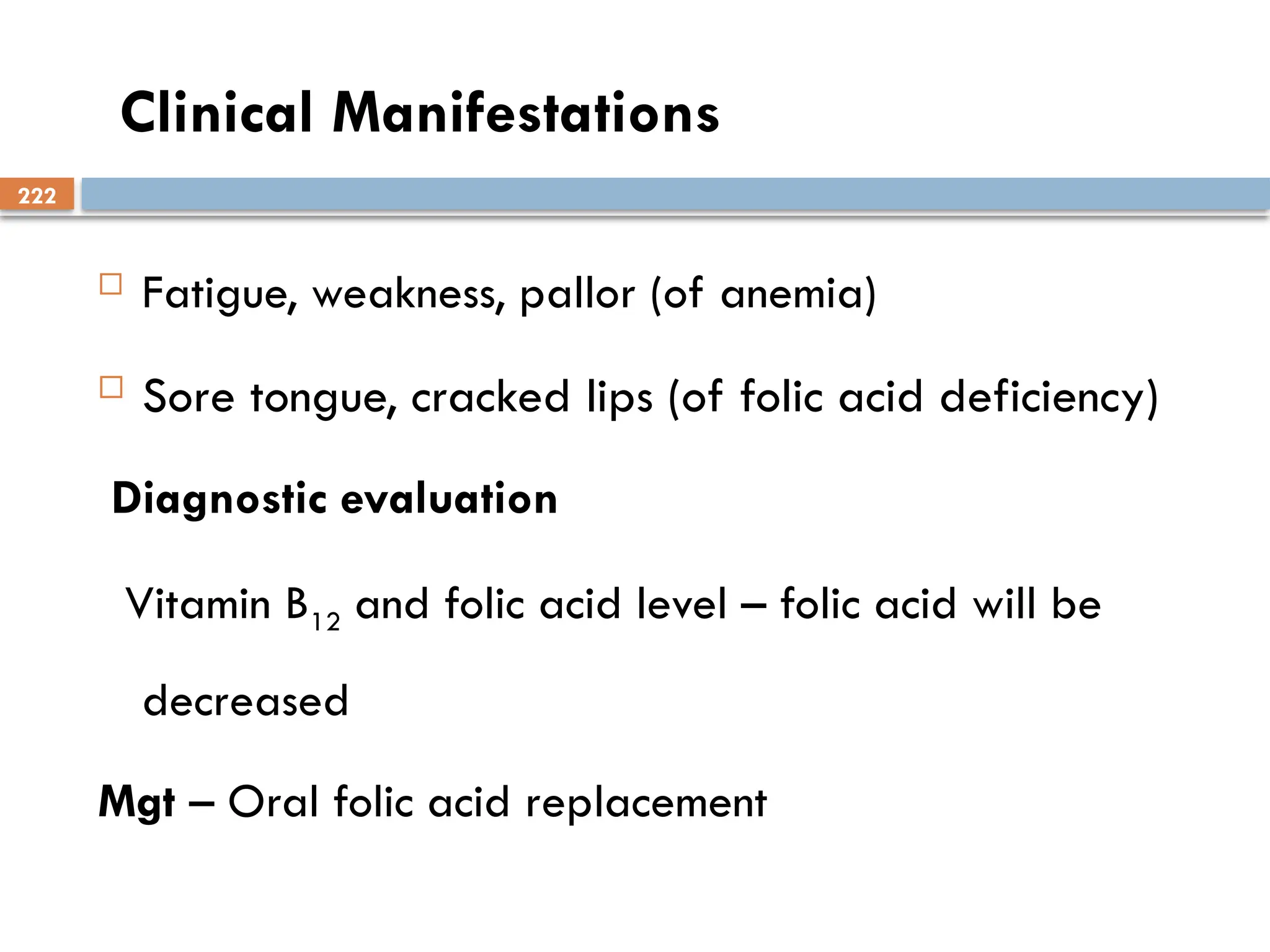 222
Clinical Manifestations
 Fatigue, weakness, pallor (of anemia)
 Sore tongue, cracked lips (of folic acid deficiency)
Diagnostic evaluation
Vitamin B12 and folic acid level – folic acid will be
decreased
Mgt – Oral folic acid replacement
 