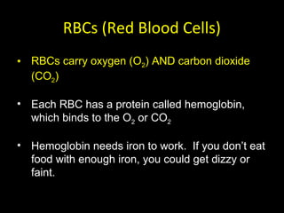 RBCs (Red Blood Cells)
• RBCs carry oxygen (O2) AND carbon dioxide
(CO2)
• Each RBC has a protein called hemoglobin,
which binds to the O2 or CO2
• Hemoglobin needs iron to work. If you don’t eat
food with enough iron, you could get dizzy or
faint.
 
