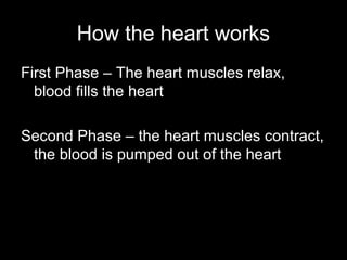 How the heart works
First Phase – The heart muscles relax,
blood fills the heart
Second Phase – the heart muscles contract,
the blood is pumped out of the heart
 