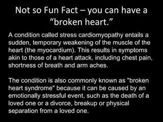 Not so Fun Fact – you can have a
“broken heart.”
A condition called stress cardiomyopathy entails a
sudden, temporary weakening of the muscle of the
heart (the myocardium). This results in symptoms
akin to those of a heart attack, including chest pain,
shortness of breath and arm aches.
The condition is also commonly known as "broken
heart syndrome" because it can be caused by an
emotionally stressful event, such as the death of a
loved one or a divorce, breakup or physical
separation from a loved one.
 