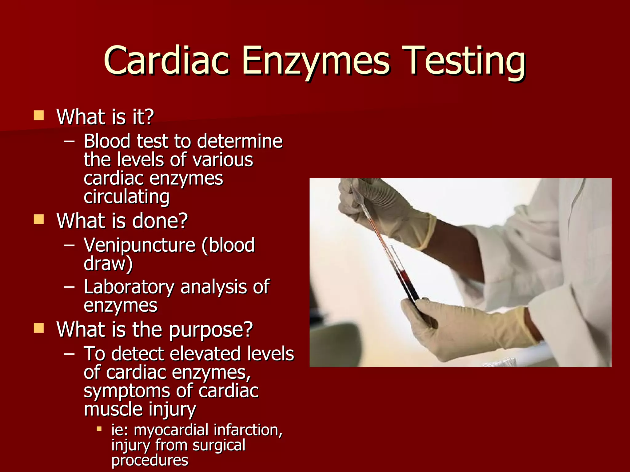 Cardiac Enzymes Testing What is it? Blood test to determine the levels of various cardiac enzymes circulating What is done? Venipuncture (blood draw) Laboratory analysis of enzymes What is the purpose? To detect elevated levels of cardiac enzymes, symptoms of cardiac muscle injury ie: myocardial infarction, injury from surgical procedures 