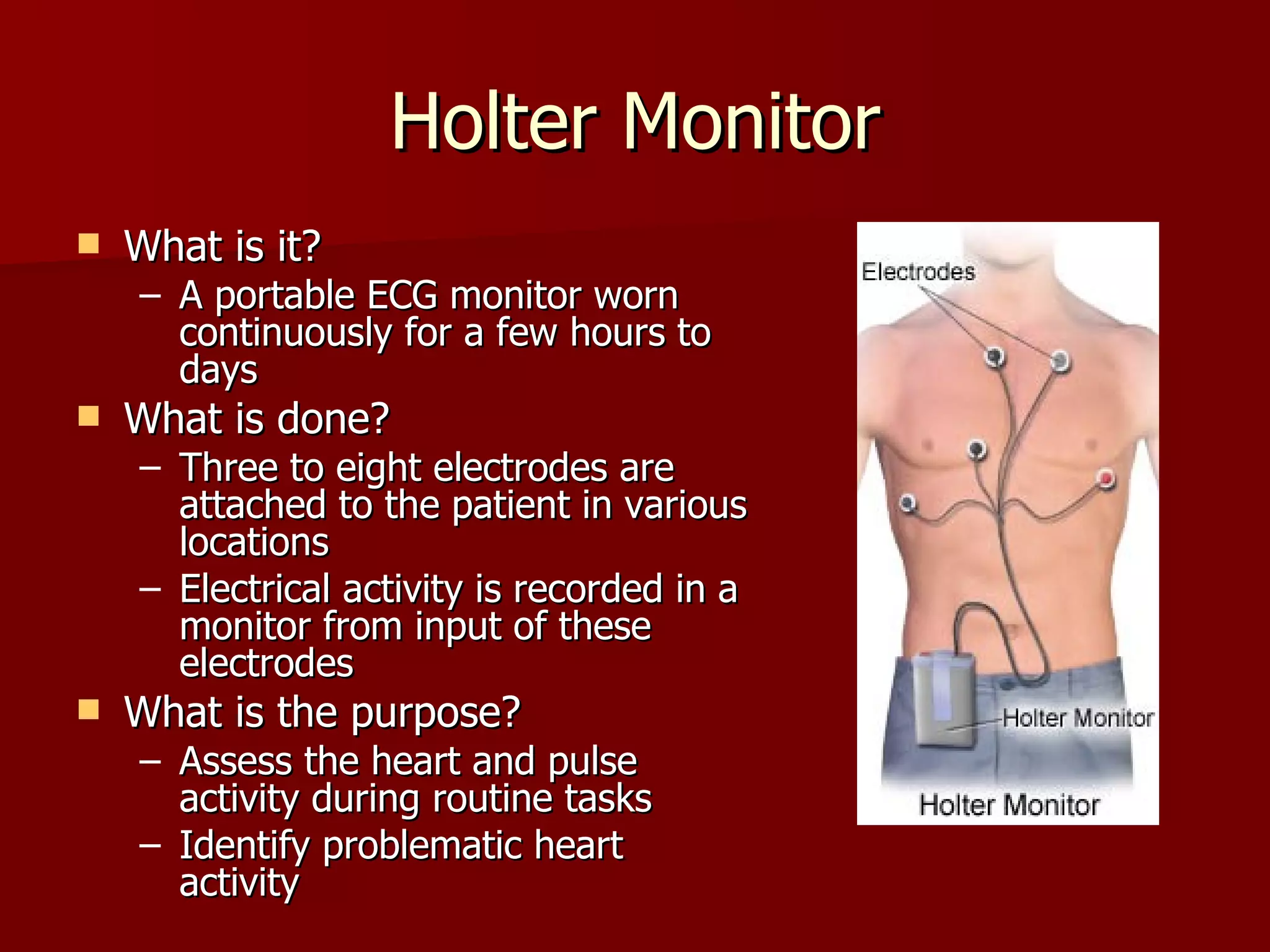 Holter Monitor What is it? A portable ECG monitor worn continuously for a few hours to days What is done? Three to eight electrodes are attached to the patient in various locations Electrical activity is recorded in a monitor from input of these electrodes What is the purpose? Assess the heart and pulse activity during routine tasks Identify problematic heart activity 