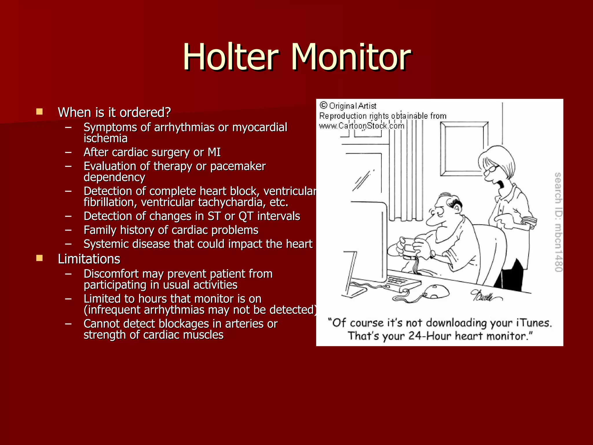 Holter Monitor When is it ordered? Symptoms of arrhythmias or myocardial ischemia After cardiac surgery or MI Evaluation of therapy or pacemaker dependency Detection of complete heart block, ventricular fibrillation, ventricular tachychardia, etc. Detection of changes in ST or QT intervals Family history of cardiac problems Systemic disease that could impact the heart Limitations Discomfort may prevent patient from participating in usual activities Limited to hours that monitor is on (infrequent arrhythmias may not be detected) Cannot detect blockages in arteries or strength of cardiac muscles 
