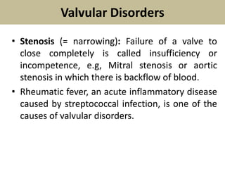 Valvular Disorders
• Stenosis (= narrowing): Failure of a valve to
close completely is called insufficiency or
incompetence, e.g, Mitral stenosis or aortic
stenosis in which there is backflow of blood.
• Rheumatic fever, an acute inflammatory disease
caused by streptococcal infection, is one of the
causes of valvular disorders.
 