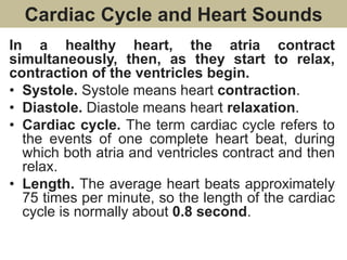 Cardiac Cycle and Heart Sounds
In a healthy heart, the atria contract
simultaneously, then, as they start to relax,
contraction of the ventricles begin.
• Systole. Systole means heart contraction.
• Diastole. Diastole means heart relaxation.
• Cardiac cycle. The term cardiac cycle refers to
the events of one complete heart beat, during
which both atria and ventricles contract and then
relax.
• Length. The average heart beats approximately
75 times per minute, so the length of the cardiac
cycle is normally about 0.8 second.
 