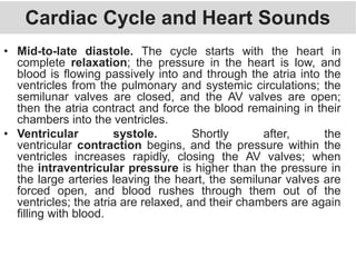 Cardiac Cycle and Heart Sounds
• Mid-to-late diastole. The cycle starts with the heart in
complete relaxation; the pressure in the heart is low, and
blood is flowing passively into and through the atria into the
ventricles from the pulmonary and systemic circulations; the
semilunar valves are closed, and the AV valves are open;
then the atria contract and force the blood remaining in their
chambers into the ventricles.
• Ventricular systole. Shortly after, the
ventricular contraction begins, and the pressure within the
ventricles increases rapidly, closing the AV valves; when
the intraventricular pressure is higher than the pressure in
the large arteries leaving the heart, the semilunar valves are
forced open, and blood rushes through them out of the
ventricles; the atria are relaxed, and their chambers are again
filling with blood.
 