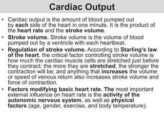 Cardiac Output
• Cardiac output is the amount of blood pumped out
by each side of the heart in one minute. It is the product of
the heart rate and the stroke volume.
• Stroke volume. Stroke volume is the volume of blood
pumped out by a ventricle with each heartbeat.
• Regulation of stroke volume. According to Starling’s law
of the heart, the critical factor controlling stroke volume is
how much the cardiac muscle cells are stretched just before
they contract; the more they are stretched, the stronger the
contraction will be; and anything that increases the volume
or speed of venous return also increases stroke volume and
force of contraction.
• Factors modifying basic heart rate. The most important
external influence on heart rate is the activity of the
autonomic nervous system, as well as physical
factors (age, gender, exercise, and body temperature).
 