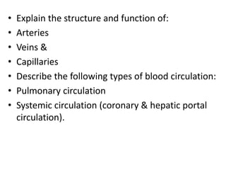 • Explain the structure and function of:
• Arteries
• Veins &
• Capillaries
• Describe the following types of blood circulation:
• Pulmonary circulation
• Systemic circulation (coronary & hepatic portal
circulation).
 