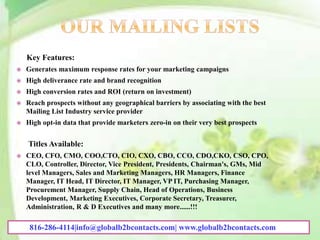 Key Features:
 Generates maximum response rates for your marketing campaigns
 High deliverance rate and brand recognition
 High conversion rates and ROI (return on investment)
 Reach prospects without any geographical barriers by associating with the best
Mailing List Industry service provider
 High opt-in data that provide marketers zero-in on their very best prospects
Titles Available:
 CEO, CFO, CMO, COO,CTO, CIO, CXO, CBO, CCO, CDO,CKO, CSO, CPO,
CLO, Controller, Director, Vice President, Presidents, Chairman's, GMs, Mid
level Managers, Sales and Marketing Managers, HR Managers, Finance
Manager, IT Head, IT Director, IT Manager, VP IT, Purchasing Manager,
Procurement Manager, Supply Chain, Head of Operations, Business
Development, Marketing Executives, Corporate Secretary, Treasurer,
Administration, R & D Executives and many more......!!!
816-286-4114|info@globalb2bcontacts.com| www.globalb2bcontacts.com
 
