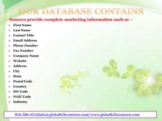 Sources provide complete marketing information such as –
 First Name
 Last Name
 Contact Title
 Email Address
 Phone Number
 Fax Number
 Company Name
 Website
 Address
 City
 State
 Postal Code
 Country
 SIC Code
 NAIC Code
 Industry
816-286-4114|info@globalb2bcontacts.com| www.globalb2bcontacts.com
 