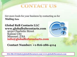 Get more leads for your business by contacting us for
Mailing Data
Global B2B Contacts LLC
www.globalb2bcontacts.com
9030 Charlotte Street
Kansas City
Missouri ,USA
info@globalb2bcontacts.com
Contact Number: +1-816-286-4114
816-286-4114|info@globalb2bcontacts.com| www.globalb2bcontacts.com
 