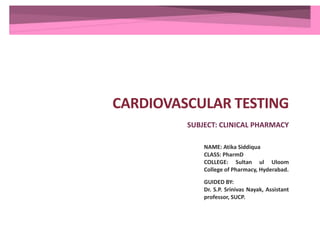 CARDIOVASCULAR TESTING
SUBJECT: CLINICAL PHARMACY
NAME: Atika Siddiqua
CLASS: PharmD
COLLEGE: Sultan ul Uloom
College of Pharmacy, Hyderabad.
GUIDED BY:
Dr. S.P. Srinivas Nayak, Assistant
professor, SUCP.
 