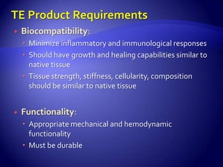    Biocompatibility:
     Minimize inflammatory and immunological responses
     Should have growth and healing capabilities similar to
      native tissue
     Tissue strength, stiffness, cellularity, composition
      should be similar to native tissue


   Functionality:
     Appropriate mechanical and hemodynamic
      functionality
     Must be durable
 