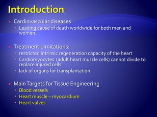    Cardiovascular diseases
     Leading cause of death worldwide for both men and
      women.

   Treatment Limitations:
     restricted intrinsic regeneration capacity of the heart
     Cardiomyocytes (adult heart muscle cells) cannot divide to
      replace injured cells
     lack of organs for transplantation.

   Main Targets for Tissue Engineering
     Blood vessels
     Heart muscle – myocardium
     Heart valves
 