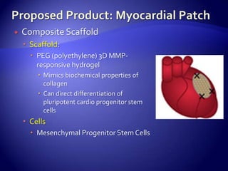    Composite Scaffold
     Scaffold:
       PEG (polyethylene) 3D MMP-
        responsive hydrogel
         Mimics biochemical properties of
          collagen
         Can direct differentiation of
          pluripotent cardio progenitor stem
          cells
     Cells
       Mesenchymal Progenitor Stem Cells
 