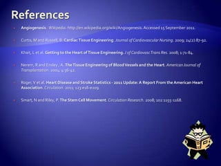    Angiogenesis. Wikipedia. http://en.wikipedia.org/wiki/Angiogenesis. Accessed 15 September 2011.

   Curtis, M and Russell, B. Cardiac Tissue Engineering. Journal of Cardiovascular Nursing. 2009; 24(2):87-92.

   Khait, L et al. Getting to the Heart of Tissue Engineering. J of CardiovascTrans Res. 2008; 1:71-84.

   Nerem, R and Ensley , A. The Tissue Engineering of Blood Vessels and the Heart. American Journal of
    Transplantation. 2004; 4:36-42.

   Roger, V et al. Heart Disease and Stroke Statistics - 2011 Update: A Report From the American Heart
    Association. Circulation. 2011; 123:e18-e209.

   Smart, N and Riley, P. The Stem Cell Movement. Circulation Research. 2008; 102:1155-1168.
 