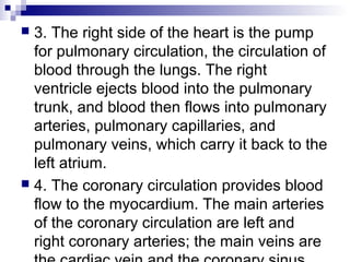  3. The right side of the heart is the pump
for pulmonary circulation, the circulation of
blood through the lungs. The right
ventricle ejects blood into the pulmonary
trunk, and blood then flows into pulmonary
arteries, pulmonary capillaries, and
pulmonary veins, which carry it back to the
left atrium.
 4. The coronary circulation provides blood
flow to the myocardium. The main arteries
of the coronary circulation are left and
right coronary arteries; the main veins are
 
