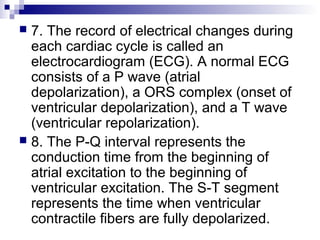  7. The record of electrical changes during
each cardiac cycle is called an
electrocardiogram (ECG). A normal ECG
consists of a P wave (atrial
depolarization), a ORS complex (onset of
ventricular depolarization), and a T wave
(ventricular repolarization).
 8. The P-Q interval represents the
conduction time from the beginning of
atrial excitation to the beginning of
ventricular excitation. The S-T segment
represents the time when ventricular
contractile fibers are fully depolarized.
 