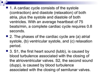  1. A cardiac cycle consists of the systole
(contraction) and diastole (relaxation) of both
atria, plus the systole and diastole of both
ventricles. With an average heartbeat of 75
beats/min, a complete cardiac cycle requires 0.8
seconds.
 2. The phases of the cardiac cycle are (a) atrial
systole, (b) ventricular systole, and (c) relaxation
period.
 3. S1, the first heart sound (lubb), is caused by
blood turbulence associated with the closing of
the atrioventricular valves. S2, the second sound
(dupp), is caused by blood turbulence
associated with the closing of semilunar valves.
 