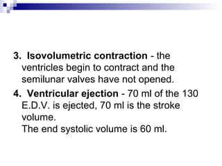 3. Isovolumetric contraction - the
ventricles begin to contract and the
semilunar valves have not opened.
4. Ventricular ejection - 70 ml of the 130
E.D.V. is ejected, 70 ml is the stroke
volume.
The end systolic volume is 60 ml.
 