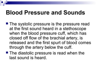 Blood Pressure and Sounds
 The systolic pressure is the pressure read
at the first sound heard in a stethoscope
when the blood pressure cuff, which has
closed off flow of the brachial artery, is
released and the first spurt of blood comes
through the artery below the cuff.
 The diastolic pressure is read when the
last sound is heard.
 