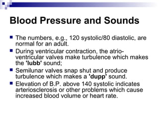 Blood Pressure and Sounds
 The numbers, e.g., 120 systolic/80 diastolic, are
normal for an adult.
 During ventricular contraction, the atrio-
ventricular valves make turbulence which makes
the 'lubb' sound;
 Semilunar valves snap shut and produce
turbulence which makes a 'dupp' sound.
 Elevation of B.P. above 140 systolic indicates
arteriosclerosis or other problems which cause
increased blood volume or heart rate.
 