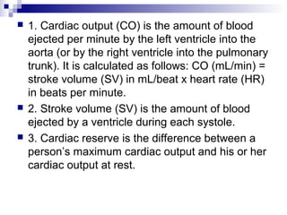  1. Cardiac output (CO) is the amount of blood
ejected per minute by the left ventricle into the
aorta (or by the right ventricle into the pulmonary
trunk). It is calculated as follows: CO (mL/min) =
stroke volume (SV) in mL/beat x heart rate (HR)
in beats per minute.
 2. Stroke volume (SV) is the amount of blood
ejected by a ventricle during each systole.
 3. Cardiac reserve is the difference between a
person’s maximum cardiac output and his or her
cardiac output at rest.
 