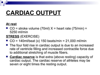 CARDIAC OUTPUT
At rest
 CO = stroke volume (70ml) X = heart rate (75/min) =
5250 ml/min
STRESS (EXERCISE)
 CO = 140ml/beat (x) 150 beats/min = 21,000 ml/min
 The four fold rise in cardiac output is due to an increased
rate of ventricle filling and increased contractile force due
to additional stretching of muscle fibers.
 Cardiac reserve is that extra (above resting) capacity of
cardiac output. The cardiac reserve of athletes may be
seven or eight times the resting output.
 