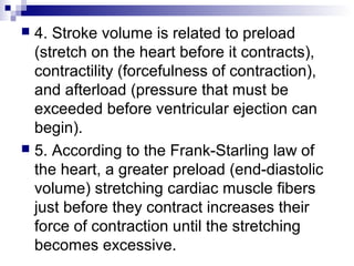  4. Stroke volume is related to preload
(stretch on the heart before it contracts),
contractility (forcefulness of contraction),
and afterload (pressure that must be
exceeded before ventricular ejection can
begin).
 5. According to the Frank-Starling law of
the heart, a greater preload (end-diastolic
volume) stretching cardiac muscle fibers
just before they contract increases their
force of contraction until the stretching
becomes excessive.
 