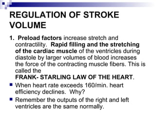REGULATION OF STROKE
VOLUME
1. Preload factors increase stretch and
contractility. Rapid filling and the stretching
of the cardiac muscle of the ventricles during
diastole by larger volumes of blood increases
the force of the contracting muscle fibers. This is
called the
FRANK- STARLING LAW OF THE HEART.
 When heart rate exceeds 160/min. heart
efficiency declines. Why?
 Remember the outputs of the right and left
ventricles are the same normally.
 