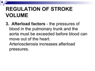 REGULATION OF STROKE
VOLUME
3. Afterload factors - the pressures of
blood in the pulmonary trunk and the
aorta must be exceeded before blood can
move out of the heart.
Arteriosclerosis increases afterload
pressures.
 
