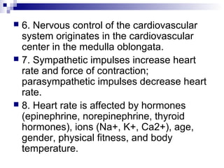  6. Nervous control of the cardiovascular
system originates in the cardiovascular
center in the medulla oblongata.
 7. Sympathetic impulses increase heart
rate and force of contraction;
parasympathetic impulses decrease heart
rate.
 8. Heart rate is affected by hormones
(epinephrine, norepinephrine, thyroid
hormones), ions (Na+, K+, Ca2+), age,
gender, physical fitness, and body
temperature.
 