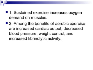  1. Sustained exercise increases oxygen
demand on muscles.
 2. Among the benefits of aerobic exercise
are increased cardiac output, decreased
blood pressure, weight control, and
increased fibrinolytic activity.
 