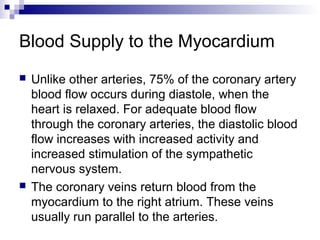 Blood Supply to the Myocardium
 Unlike other arteries, 75% of the coronary artery
blood flow occurs during diastole, when the
heart is relaxed. For adequate blood flow
through the coronary arteries, the diastolic blood
flow increases with increased activity and
increased stimulation of the sympathetic
nervous system.
 The coronary veins return blood from the
myocardium to the right atrium. These veins
usually run parallel to the arteries.
 