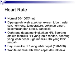 Heart Rate
 Normal 60-100X/mnt.
 Dipengaruhi oleh exercise, ukuran tubuh, usia,
sex, hormone, temperature, bekanan darah,
kecemasan dan stress, dan sakit.
 Olah raga dapat meningkatkan HR. Seorang
athlete memiliki HR yang lebih rendah, seorang
yang lebih besar juga memiliki HR yang lebih
rendah.
 Bayi memiliki HR yang lebih cepat (120-160)
 Wanita memiliki HR lebih cepat dari laki-laki.
 