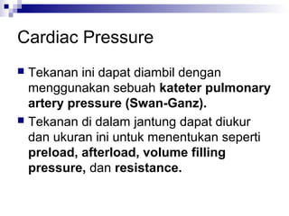 Cardiac Pressure
 Tekanan ini dapat diambil dengan
menggunakan sebuah kateter pulmonary
artery pressure (Swan-Ganz).
 Tekanan di dalam jantung dapat diukur
dan ukuran ini untuk menentukan seperti
preload, afterload, volume filling
pressure, dan resistance.
 