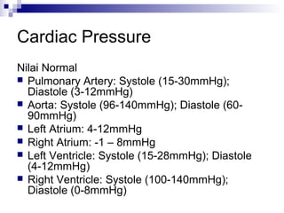 Cardiac Pressure
Nilai Normal
 Pulmonary Artery: Systole (15-30mmHg);
Diastole (3-12mmHg)
 Aorta: Systole (96-140mmHg); Diastole (60-
90mmHg)
 Left Atrium: 4-12mmHg
 Right Atrium: -1 – 8mmHg
 Left Ventricle: Systole (15-28mmHg); Diastole
(4-12mmHg)
 Right Ventricle: Systole (100-140mmHg);
Diastole (0-8mmHg)
 